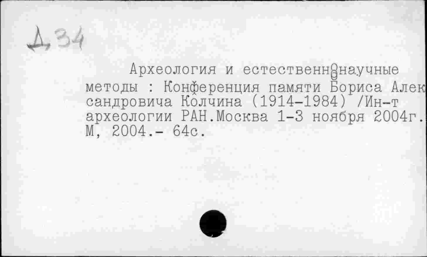 ﻿Археология и естественнонаучные методы : Конференция памяти Бориса Алек сандровича Колчина (1914-1984) /Ин-т археологии РАН.Москва 1-3 ноября 2004г. М, 2004,- 64с.